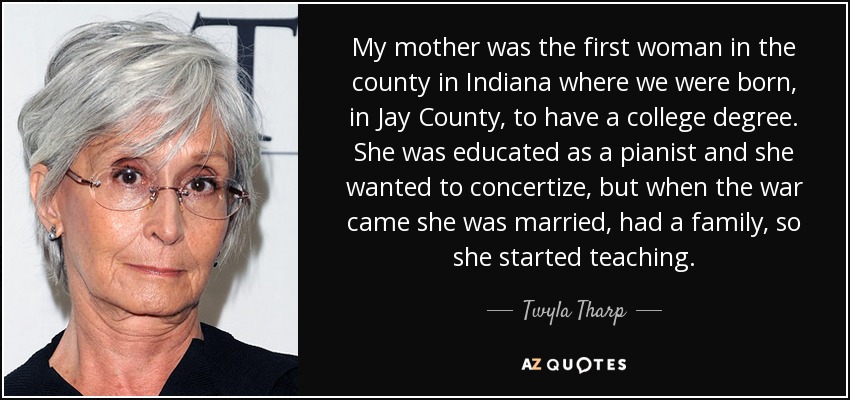 My mother was the first woman in the county in Indiana where we were born, in Jay County, to have a college degree. She was educated as a pianist and she wanted to concertize, but when the war came she was married, had a family, so she started teaching. - Twyla Tharp