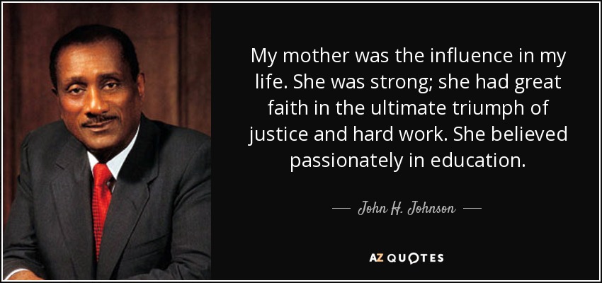 My mother was the influence in my life. She was strong; she had great faith in the ultimate triumph of justice and hard work. She believed passionately in education. - John H. Johnson