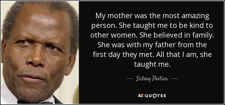 My mother was the most amazing person. She taught me to be kind to other women. She believed in family. She was with my father from the first day they met. All that I am, she taught me. - Sidney Poitier
