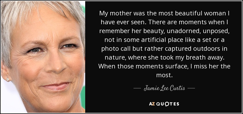 My mother was the most beautiful woman I have ever seen. There are moments when I remember her beauty, unadorned, unposed, not in some artificial place like a set or a photo call but rather captured outdoors in nature, where she took my breath away. When those moments surface, I miss her the most. - Jamie Lee Curtis