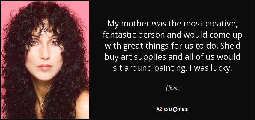 My mother was the most creative, fantastic person and would come up with great things for us to do. She'd buy art supplies and all of us would sit around painting. I was lucky. - Cher