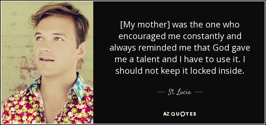 [My mother] was the one who encouraged me constantly and always reminded me that God gave me a talent and I have to use it. I should not keep it locked inside. - St. Lucia