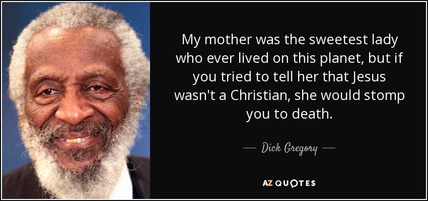 My mother was the sweetest lady who ever lived on this planet, but if you tried to tell her that Jesus wasn't a Christian, she would stomp you to death. - Dick Gregory