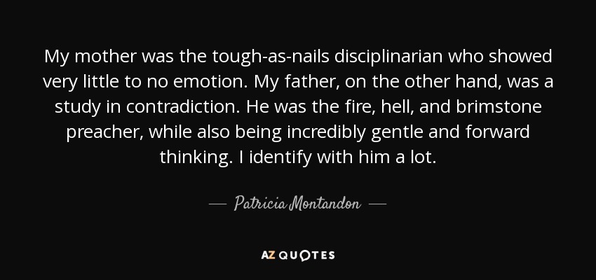 My mother was the tough-as-nails disciplinarian who showed very little to no emotion. My father, on the other hand, was a study in contradiction. He was the fire, hell, and brimstone preacher, while also being incredibly gentle and forward thinking. I identify with him a lot. - Patricia Montandon