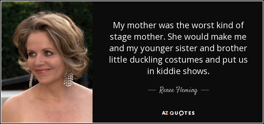 My mother was the worst kind of stage mother. She would make me and my younger sister and brother little duckling costumes and put us in kiddie shows. - Renee Fleming