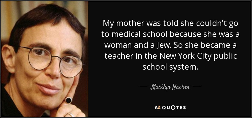 My mother was told she couldn't go to medical school because she was a woman and a Jew. So she became a teacher in the New York City public school system. - Marilyn Hacker