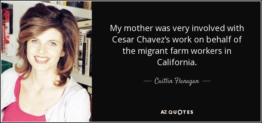 My mother was very involved with Cesar Chavez's work on behalf of the migrant farm workers in California. - Caitlin Flanagan