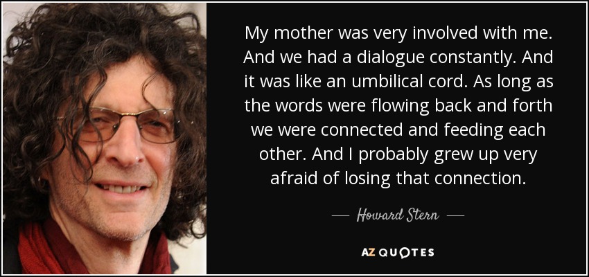My mother was very involved with me. And we had a dialogue constantly. And it was like an umbilical cord. As long as the words were flowing back and forth we were connected and feeding each other. And I probably grew up very afraid of losing that connection. - Howard Stern