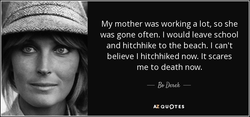 My mother was working a lot, so she was gone often. I would leave school and hitchhike to the beach. I can't believe I hitchhiked now. It scares me to death now. - Bo Derek