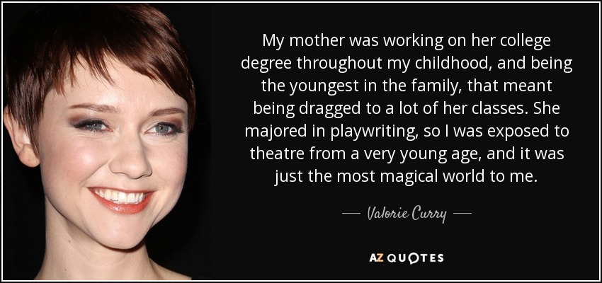 My mother was working on her college degree throughout my childhood, and being the youngest in the family, that meant being dragged to a lot of her classes. She majored in playwriting, so I was exposed to theatre from a very young age, and it was just the most magical world to me. - Valorie Curry