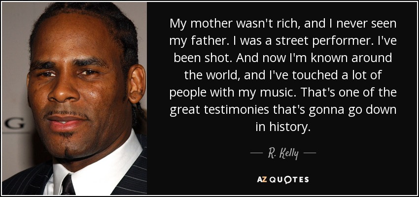 My mother wasn't rich, and I never seen my father. I was a street performer. I've been shot. And now I'm known around the world, and I've touched a lot of people with my music. That's one of the great testimonies that's gonna go down in history. - R. Kelly
