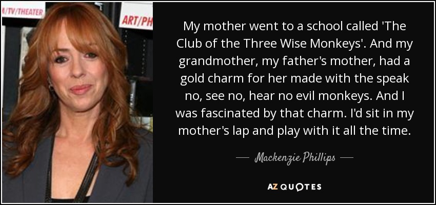 My mother went to a school called 'The Club of the Three Wise Monkeys'. And my grandmother, my father's mother, had a gold charm for her made with the speak no, see no, hear no evil monkeys. And I was fascinated by that charm. I'd sit in my mother's lap and play with it all the time. - Mackenzie Phillips