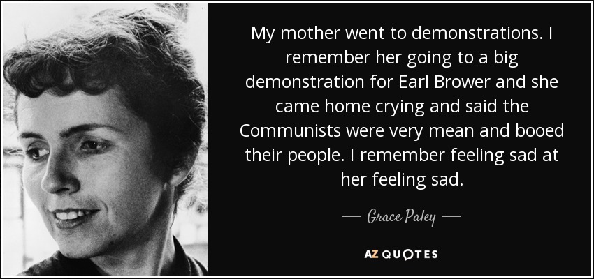 My mother went to demonstrations. I remember her going to a big demonstration for Earl Brower and she came home crying and said the Communists were very mean and booed their people. I remember feeling sad at her feeling sad. - Grace Paley