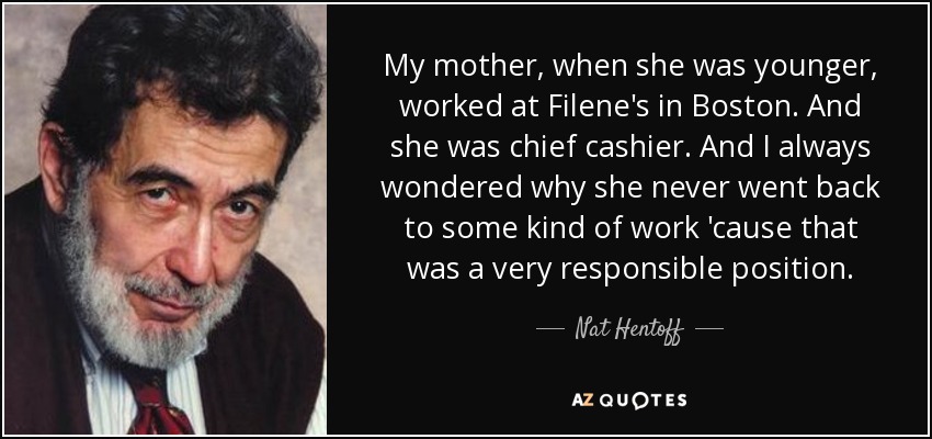 My mother, when she was younger, worked at Filene's in Boston. And she was chief cashier. And I always wondered why she never went back to some kind of work 'cause that was a very responsible position. - Nat Hentoff