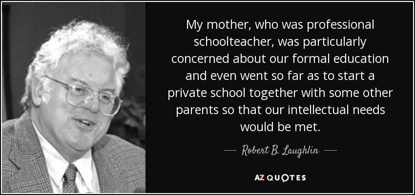 My mother, who was professional schoolteacher, was particularly concerned about our formal education and even went so far as to start a private school together with some other parents so that our intellectual needs would be met. - Robert B. Laughlin