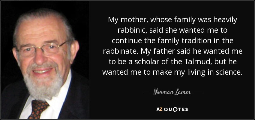My mother, whose family was heavily rabbinic, said she wanted me to continue the family tradition in the rabbinate. My father said he wanted me to be a scholar of the Talmud, but he wanted me to make my living in science. - Norman Lamm