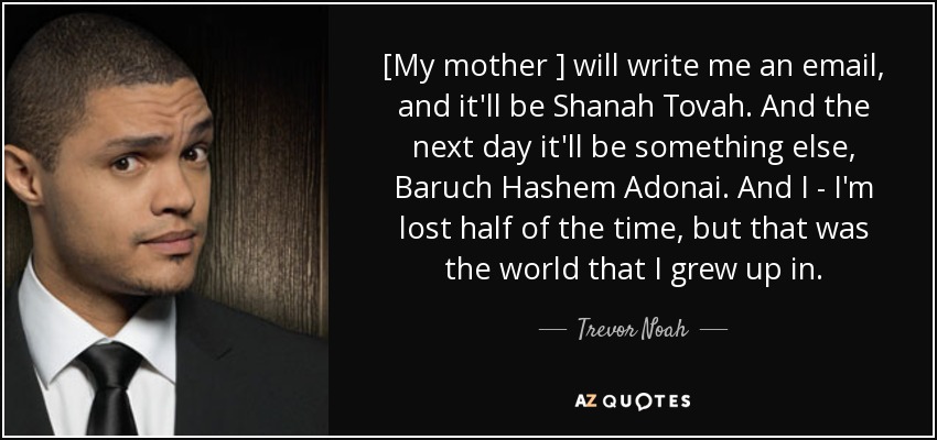 [My mother ] will write me an email, and it'll be Shanah Tovah. And the next day it'll be something else, Baruch Hashem Adonai. And I - I'm lost half of the time, but that was the world that I grew up in. - Trevor Noah
