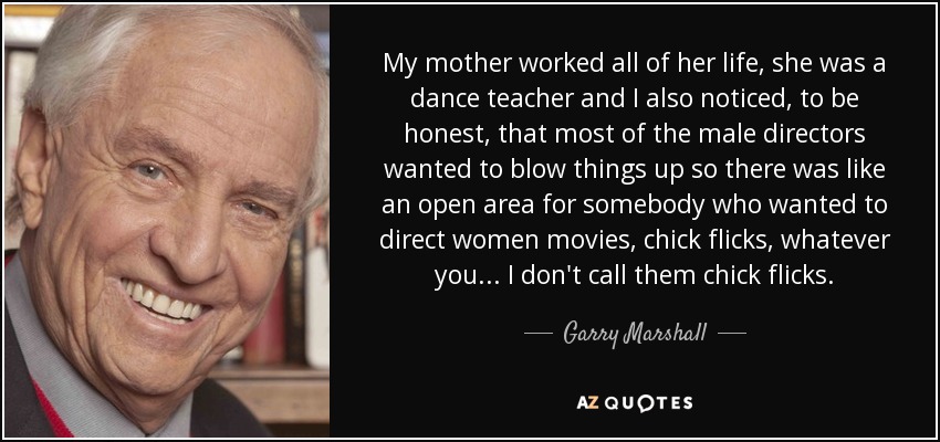My mother worked all of her life, she was a dance teacher and I also noticed, to be honest, that most of the male directors wanted to blow things up so there was like an open area for somebody who wanted to direct women movies, chick flicks, whatever you... I don't call them chick flicks. - Garry Marshall