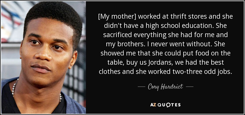 [My mother] worked at thrift stores and she didn't have a high school education. She sacrificed everything she had for me and my brothers. I never went without. She showed me that she could put food on the table, buy us Jordans, we had the best clothes and she worked two-three odd jobs. - Cory Hardrict