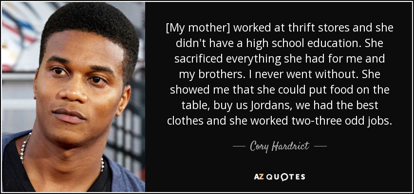 [My mother] worked at thrift stores and she didn't have a high school education. She sacrificed everything she had for me and my brothers. I never went without. She showed me that she could put food on the table, buy us Jordans, we had the best clothes and she worked two-three odd jobs. - Cory Hardrict
