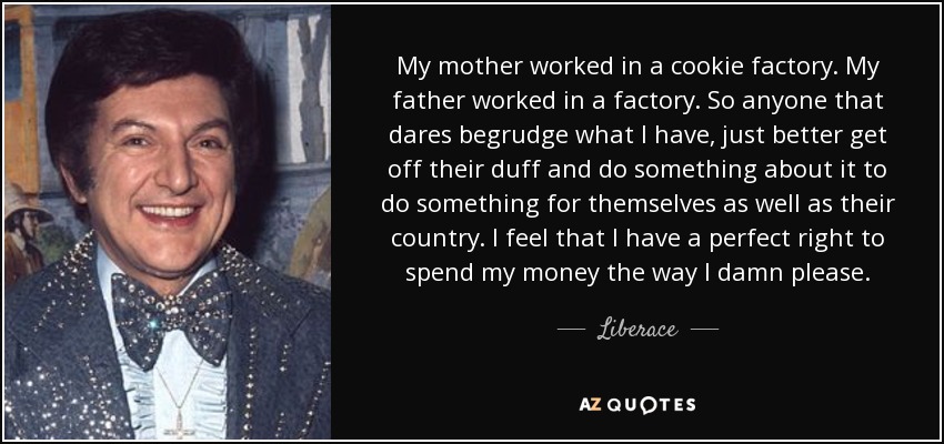 My mother worked in a cookie factory. My father worked in a factory. So anyone that dares begrudge what I have, just better get off their duff and do something about it to do something for themselves as well as their country. I feel that I have a perfect right to spend my money the way I damn please. - Liberace