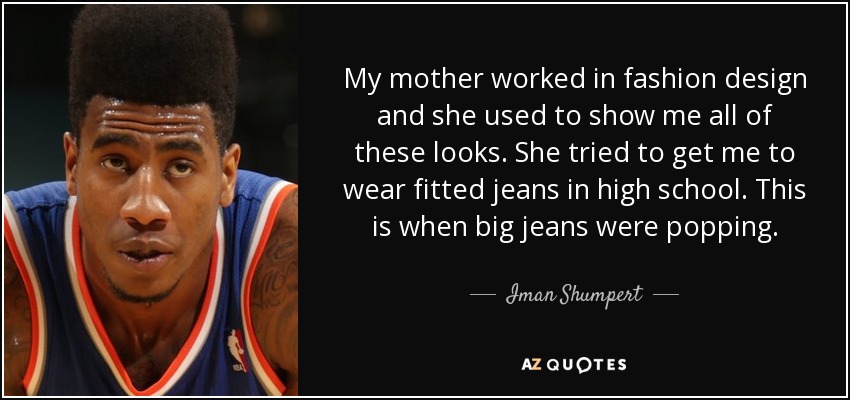 My mother worked in fashion design and she used to show me all of these looks. She tried to get me to wear fitted jeans in high school. This is when big jeans were popping. - Iman Shumpert