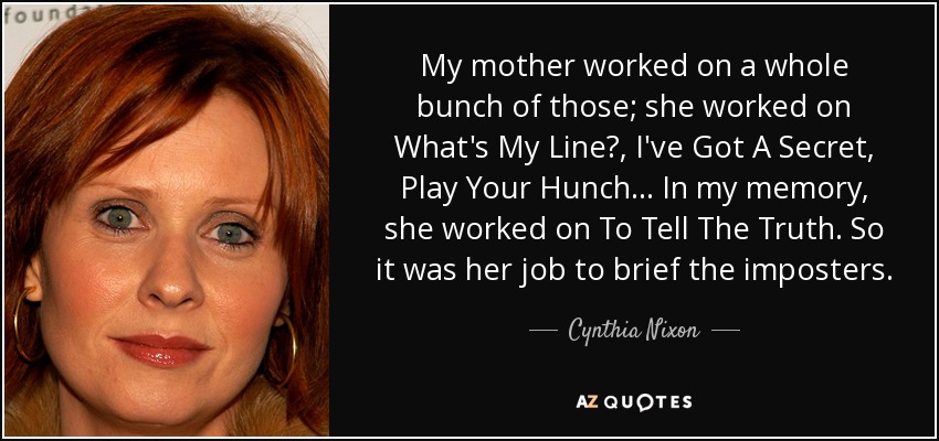 My mother worked on a whole bunch of those; she worked on What's My Line?, I've Got A Secret, Play Your Hunch... In my memory, she worked on To Tell The Truth. So it was her job to brief the imposters. - Cynthia Nixon