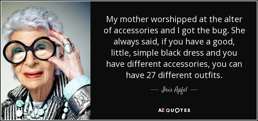 My mother worshipped at the alter of accessories and I got the bug. She always said, if you have a good, little, simple black dress and you have different accessories, you can have 27 different outfits. - Iris Apfel