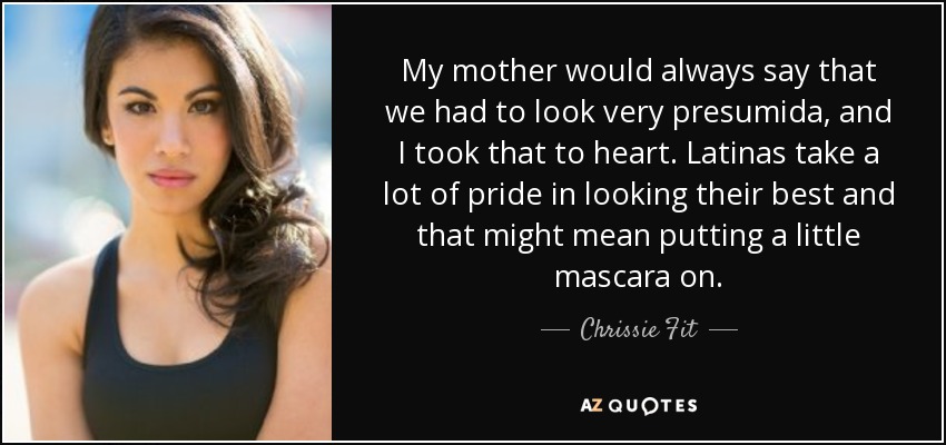 My mother would always say that we had to look very presumida, and I took that to heart. Latinas take a lot of pride in looking their best and that might mean putting a little mascara on. - Chrissie Fit