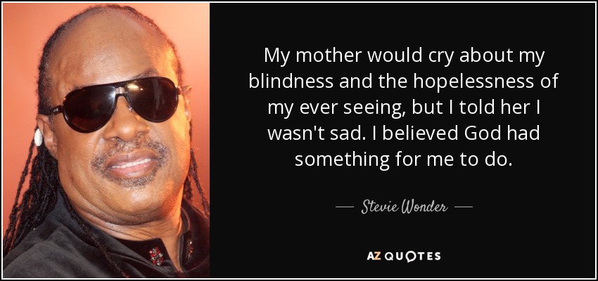 My mother would cry about my blindness and the hopelessness of my ever seeing, but I told her I wasn't sad. I believed God had something for me to do. - Stevie Wonder