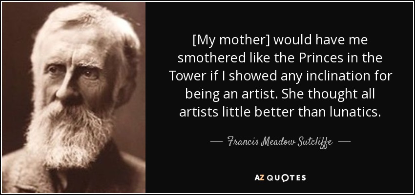 [My mother] would have me smothered like the Princes in the Tower if I showed any inclination for being an artist. She thought all artists little better than lunatics. - Francis Meadow Sutcliffe