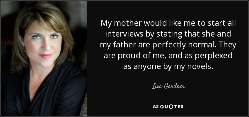My mother would like me to start all interviews by stating that she and my father are perfectly normal. They are proud of me, and as perplexed as anyone by my novels. - Lisa Gardner