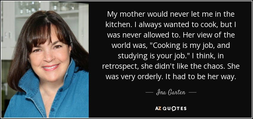 My mother would never let me in the kitchen. I always wanted to cook, but I was never allowed to. Her view of the world was, 