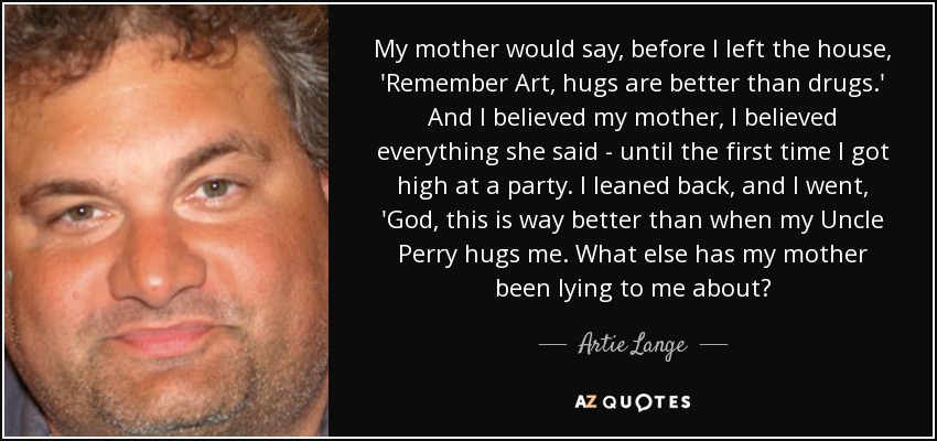 My mother would say, before I left the house, 'Remember Art, hugs are better than drugs.' And I believed my mother, I believed everything she said - until the first time I got high at a party. I leaned back, and I went, 'God, this is way better than when my Uncle Perry hugs me. What else has my mother been lying to me about? - Artie Lange
