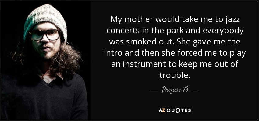 My mother would take me to jazz concerts in the park and everybody was smoked out. She gave me the intro and then she forced me to play an instrument to keep me out of trouble. - Prefuse 73