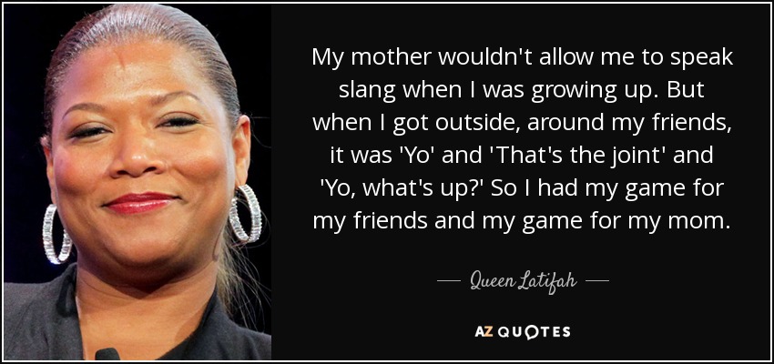 My mother wouldn't allow me to speak slang when I was growing up. But when I got outside, around my friends, it was 'Yo' and 'That's the joint' and 'Yo, what's up?' So I had my game for my friends and my game for my mom. - Queen Latifah