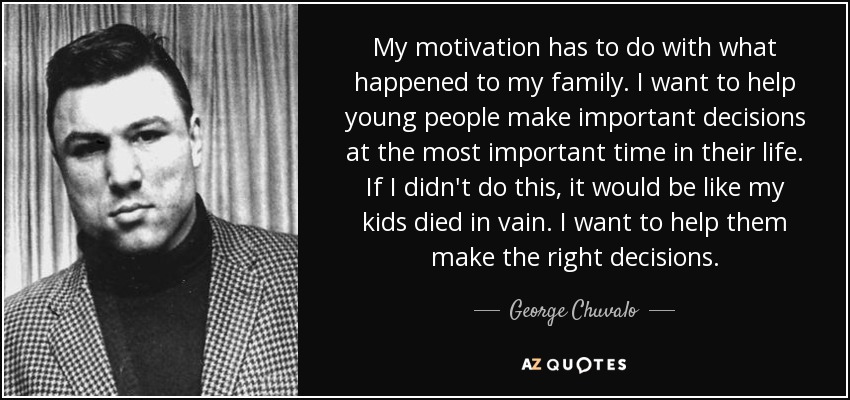 My motivation has to do with what happened to my family. I want to help young people make important decisions at the most important time in their life. If I didn't do this, it would be like my kids died in vain. I want to help them make the right decisions. - George Chuvalo