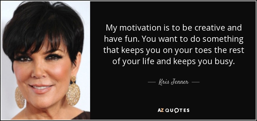 My motivation is to be creative and have fun. You want to do something that keeps you on your toes the rest of your life and keeps you busy. - Kris Jenner