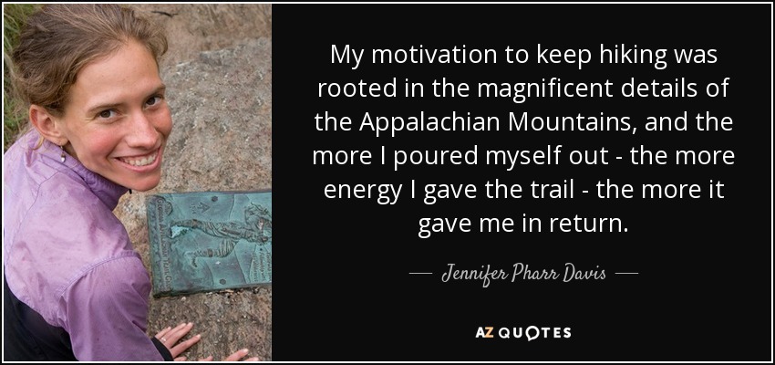 My motivation to keep hiking was rooted in the magnificent details of the Appalachian Mountains, and the more I poured myself out - the more energy I gave the trail - the more it gave me in return. - Jennifer Pharr Davis