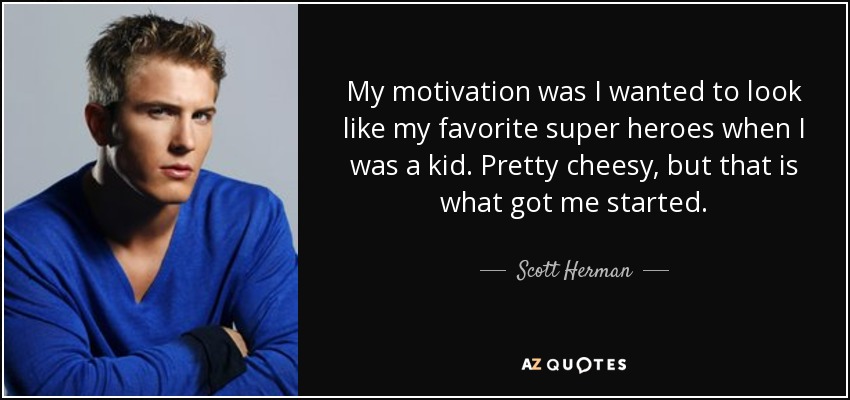 My motivation was I wanted to look like my favorite super heroes when I was a kid. Pretty cheesy, but that is what got me started. - Scott Herman