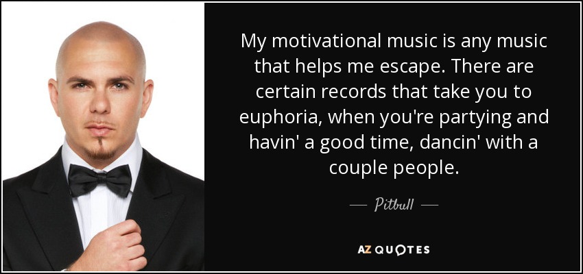 My motivational music is any music that helps me escape. There are certain records that take you to euphoria, when you're partying and havin' a good time, dancin' with a couple people. - Pitbull
