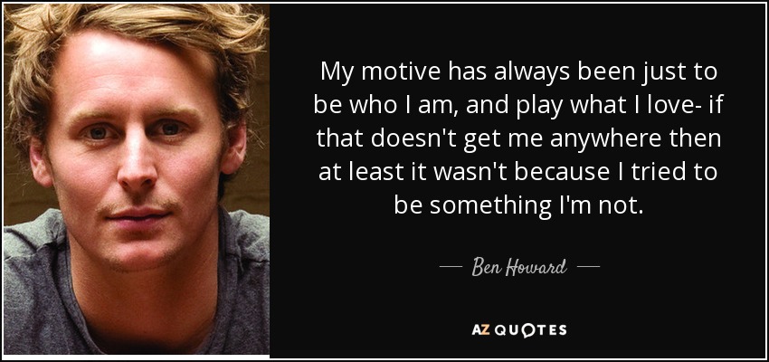 My motive has always been just to be who I am, and play what I love- if that doesn't get me anywhere then at least it wasn't because I tried to be something I'm not. - Ben Howard