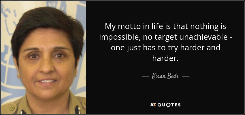 My motto in life is that nothing is impossible, no target unachievable - one just has to try harder and harder. - Kiran Bedi