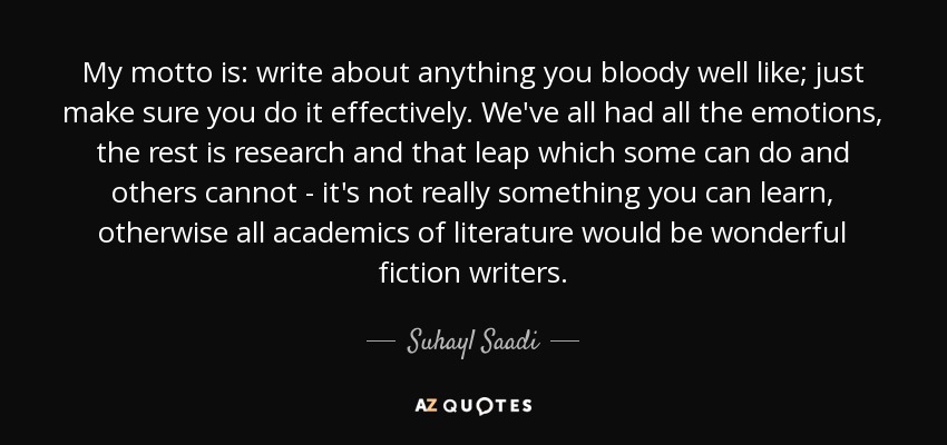 My motto is: write about anything you bloody well like; just make sure you do it effectively. We've all had all the emotions, the rest is research and that leap which some can do and others cannot - it's not really something you can learn, otherwise all academics of literature would be wonderful fiction writers. - Suhayl Saadi