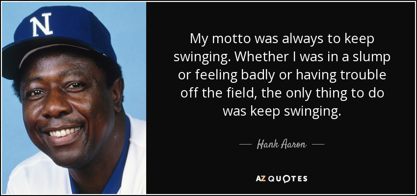 My motto was always to keep swinging. Whether I was in a slump or feeling badly or having trouble off the field, the only thing to do was keep swinging. - Hank Aaron