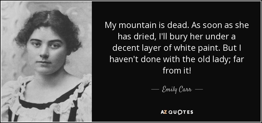 My mountain is dead. As soon as she has dried, I'll bury her under a decent layer of white paint. But I haven't done with the old lady; far from it! - Emily Carr