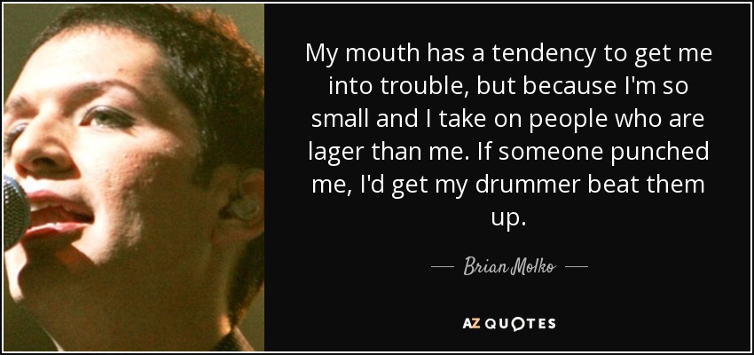 My mouth has a tendency to get me into trouble, but because I'm so small and I take on people who are lager than me. If someone punched me, I'd get my drummer beat them up. - Brian Molko