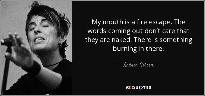 My mouth is a fire escape. The words coming out don’t care that they are naked. There is something burning in there. - Andrea Gibson