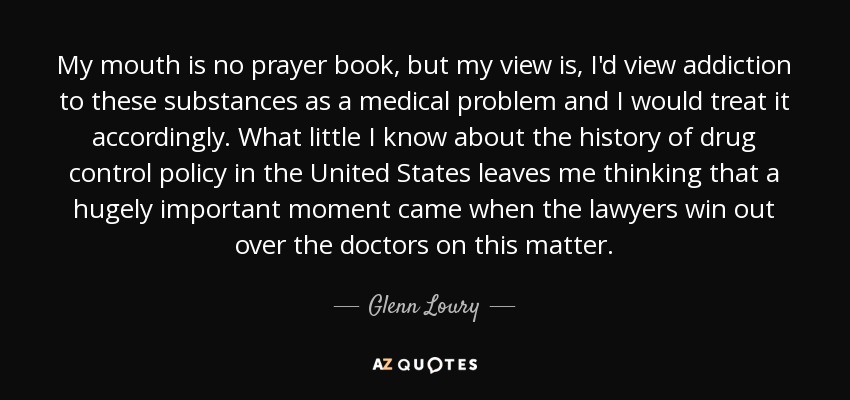 My mouth is no prayer book, but my view is, I'd view addiction to these substances as a medical problem and I would treat it accordingly. What little I know about the history of drug control policy in the United States leaves me thinking that a hugely important moment came when the lawyers win out over the doctors on this matter. - Glenn Loury