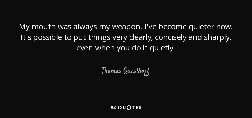 My mouth was always my weapon. I've become quieter now. It's possible to put things very clearly, concisely and sharply, even when you do it quietly. - Thomas Quasthoff